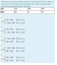 Following are some approximate values of the Amex Gold BUGS Index. Take t to
be the year since 1995 and y to be the BUGS index. Obtain a piecewise linear
model of the gold BUGS index for 1995-2004.
Year
1995
2000
2004
Index
200
50
250
а.
50r + 200
if 0 St55
- 30t + 200 if 5<t<9
b.
if 0 <t<5
- 30r – 200 if 5<t<9
501 + 200
C.
- 30r + 200 if 0 <t<5
=
50t + 200
if 5 <t<9
d.
-30t + 200 if 0 <t<5
y =
50t - 200
if 5<t<9
е.
if 0 St55
if 5<1<9
30t + 200
50t - 200
