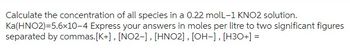 Calculate the concentration of all species in a 0.22 molL-1 KNO2 solution.
Ka(HNO2)=5.6x10-4 Express your answers in moles per litre to two significant figures
separated by commas. [K+], [NO2-], [HNO2], [OH-], [H3O+] =