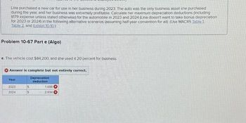 Lina purchased a new car for use in her business during 2023. The auto was the only business asset she purchased
during the year, and her business was extremely profitable. Calculate her maximum depreciation deductions (including
$179 expense unless stated otherwise) for the automobile in 2023 and 2024 (Lina doesn't want to take bonus depreciation
for 2023 or 2024) in the following alternative scenarios (assuming half-year convention for all): (Use MACRS Table 1.
Table 2 and Exhibit 10.10.)
Problem 10-67 Part e (Algo)
e. The vehicle cost $84,200, and she used it 20 percent for business.
Answer is complete but not entirely correct.
Depreciation
deduction
Year
2023
2024
$
$
1,688 X
2.694