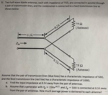 3) Two half-wave dipole antennas, each with impedance of 7502, are connected in parallel through
a pair of transmission lines, and the combination is connected to a feed transmission line as
shown below:
Zin -
0.32-
-0.22
0.22-
75 92
(Antenna)
75 Ω
(Antenna)
Assume that the pair of transmission lines (blue lines) has a characteristic impedance of 500,
and the feed transmission line (red line) has a characteristic impedance of 1000.
a. Find the input impedance at 0.32 away from the pair of antennas.
b. Assume that a generator with V₂ = 250e//2 and Zg = 500 is connected at 0.32 away
from the pair of antennas. How much average power is delivered to each antenna?