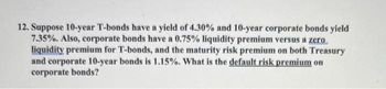 12. Suppose 10-year T-bonds have a yield of 4.30% and 10-year corporate bonds yield
7.35%. Also, corporate bonds have a 0.75% liquidity premium versus a zero
liquidity premium for T-bonds, and the maturity risk premium on both Treasury
and corporate 10-year bonds is 1.15%. What is the default risk premium on
corporate bonds?