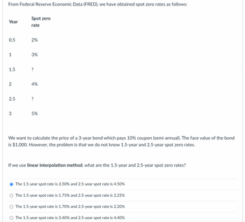 From Federal Reserve Economic Data (FRED), we have obtained spot zero rates as follows:
Spot zero
Year
rate
0.5
2%
1
3%
1.5
2
4%
2.5
?
3
5%
We want to calculate the price of a 3-year bond which pays 10% coupon (semi-annual). The face value of the bond
is $1,000. However, the problem is that we do not know 1.5-year and 2.5-year spot zero rates.
If we use linear interpolation method, what are the 1.5-year and 2.5-year spot zero rates?
The 1.5-year spot rate is 3.50% and 2.5-year spot rate is 4.50%
The 1.5-year spot rate is 1.75% and 2.5-year spot rate is 2.25%
The 1.5-year spot rate is 1.70% and 2.5-year spot rate is 2.20%
The 1.5-year spot rate is 3.40% and 2.5-year spot rate is 4.40%