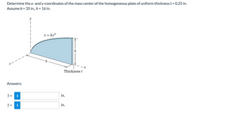 Determine the x- and y-coordinates of the mass center of the homogeneous plate of uniform thickness t = 0.25 in.
Assume b = 35 in., h = 16 in.
Answers:
X =
II
M
y
|
x = ky²
Thickness t
in.
h
in.
x