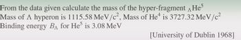 From the data given calculate the mass of the hyper-fragment He
Mass of A hyperon is 1115.58 MeV/c², Mass of He is 3727.32 MeV/c²
Binding energy BA for He5 is 3.08 Me V
[University of Dublin 1968]