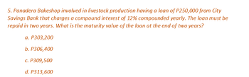 5. Panadera Bakeshop involved in livestock production having a loan of P250,000 from City
Savings Bank that charges a compound interest of 12% compounded yearly. The loan must be
repaid in two years. What is the maturity value of the loan at the end of two years?
a. P303,200
b. P306,400
c. P309,500
d. P313,600