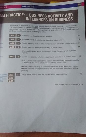 SACTIVITY
EXAM PRACTICE
125
AM PRACTICE: 1 BUSINESS ACTIVITY AND
INFLUENCES ON BUSINESS
Ismail Omar, a sole trader, owns a retail outlet in a shopping mall in Bahrain. He sells jewellery
that he imports from overseas. In 2014, the business was struggling to survive owing to strong
competition from other retailers inside the mall. However, one of his main rivals closed down in
2015 and now his business is increasing its sales.
State one non-financial aim of a business.
(1)
A02
A02
b
State one way of measuring the success of a business.
A01
A01
d
A01
e
(1)
云仓市
Explain one way in which a fall in the exchange rate might affect a business. (3)
Explain one disadvantage of operating as a sole trader.
Ismail read in a newspaper that interest rates in Bahrain were likely to rise
in 2017.
(3)
Explain one possible effect on a business of an increase in interest rates. (3)
In 2017, Ismail was informed that his rent in the shopping mall would double.
As a result of the news, Ismail was considering two options:
Option 1: Move his shop to a Bahraini side street where rent is very cheap.
Option 2: Cease trading from a shop and set up an online business selling
jewellery.
CAL THINKING A02
f
Justify which one of these two options Ismail should choose.
EM SOL
A03
ON MAKING
VITY
TION
A04
(9)
Total marks for this question = 20
