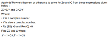 Apply de'Moivre's theorem or otherwise to solve for Zo and C from these expressions given
below:
ZO-Z/Y and C=Z*Y
Where:
.Z is a complex number.
• Y is also a complex number.
• Re (Z0) >0 and Re (C) >0
Find Z0 and C when:
Z=1+5j,Y=1-3j