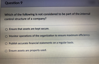 Question 9
Which of the following is not considered to be part of the internal
control structure of a company?
Ensure that assets are kept secure.
O Monitor operations of the organization to ensure maximum efficiency.
Publish accurate financial statements on a regular basis.
Ensure assets are properly used.
