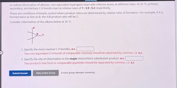 References
In radical chlorination of alkanes, non-equivalent hydrogens react with chlorine atoms at different rates. At 35 °C, primary,
secondary, and tertiary C-H bonds react at relative rates of 1:3.9: 5.2 respectively.
These are conditions of kinetic control where product ratios are determined by relative rates of formation. For example, if A is
formed twice as fast as B, the A:B product ratio will be 2.
Consider chlorination of the alkane below at 35 °C.
b
1. Specify the most reactive C-H bond(s), a-c.
Two non-equivalent C-H bonds of comparable reactivity should be separated by commas, i.e. a,c.
2. Specify the site of chlorination in the major monochloro substitution product, a-c.
Two products that form in comparable quantities should be separated by commas, i.e. a,c
Submit Answer
Retry Entire Group
9 more group attempts remaining