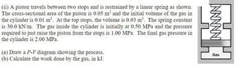 (ii) A piston travels between two stops and is restrained by a linear spring as shown.
The cross-sectional area of the piston is 0.05 m² and the initial volume of the gas in
the cylinder is 0.01 m³. At the top stops, the volume is 0.03 m³. The spring constant
is 30.0 kN/m. The gas inside the cylinder is initially at 0.50 MPa and the pressure
required to just raise the piston from the stops is 1.00 MPa. The final gas pressure in
the cylinder is 2.00 MPa.
(a) Draw a P-V diagram showing the process.
(b) Calculate the work done by the gas, in kJ.
NNNNN