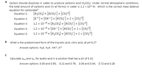 A Carbon dioxide dissolves in water to produce carbonic acid (H;CO;). Under normal atmospheric conditions,
the total amount of carbonic acid (in all forms) in water is 1.2 x 10° M. Which is the correct mass balance
equation for carbonate?
[H;CO3] = [HC05]+ [co5²]
Equation 2: [H+]= [0H-]+ [HCO5]+ 2 × [co;?]
1.2 x 10 -8 = [H2CO3:] + [HCO5]+ [cO5²]
1.2 x 10-8 = [OH-]+ [HcO5]+ 2 x [co5?]
Equation 5: 1.2 x 10 - = [H¿CO3] + [HCO5]+ 2 × [co;°]
Equation 1:
Equation 3:
Equation 4:
What is the predominant form of the triprotic acid, citric acid, at pH 6.2?
Answer options: H;A, H;A', HA?, A
Calculate cua and a,. for acetic acid in a solution that has a pH of 5.32.
Answer options: 0.05 and 0.95; 0.21 and 0.79; 0.56 and 0.44; 0.72 and 0.28
