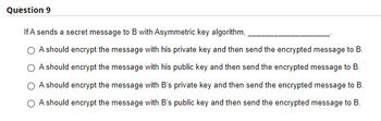 Question 9
If A sends a secret message to B with Asymmetric key algorithm,
O A should encrypt the message with his private key and then send the encrypted message to B.
A should encrypt the message with his public key and then send the encrypted message to B.
O A should encrypt the message with B's private key and then send the encrypted message to B.
A should encrypt the message with B's public key and then send the encrypted message to B.