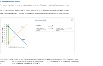 8. Marginal analysis and efficiency
The following graph shows the market demand and supply curves for pairs of socks that are sold in a perfectly competitive market.
Use the graph input tool to help you answer the following questions. You will not be graded on any changes you make to this graph.
Note: Once you enter a value in a white field, the graph and any corresponding amounts in each grey field will change accordingly.
PRICE (Dollars per pair of socks)
is
10
9
8
bo
0
Supply
Demand
0 1 2 3 4 5 6 7 8
QUANTITY (Pairs of socks per day)
9 10
Graph Input Tool
Quantity
Marginal Utility
(Dollars per pair of
socks)
1
9
Marginal Cost
(Dollars per pair of
socks)
(?)
1
If the economy produces and sells two pairs of socks (represented by the green line on the graph), the marginal utility (MU) of the last pair of socks
bought is
and the marginal cost (MC) of the last pair of socks sold is
. This means that the MU of the last pair of socks bought
the MC of the last pair of socks sold, so the market is