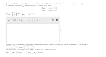 Every year, 20% of the population of Mathtown moves to the suburbs and 30% of the population of the suburbs move to Mathtown. Let M₁ be the population
of Mathtown in year k and let S be the population of the suburbs in year k. Then
Let æk =
Mk
Sk
sin (a)
Then #k+1 = Ak where A =
8
?х
f
Ω
Mk+1 = 0.8Mk +0.35%
Sk+1 = 0.2M +0.75k
III
?
P
Suppose in 2020 the populations of Mathtown and its suburbs were 1,000,000 and 500,000, respectively. What are the populations in 2025? M2025 =
Number
$2025 = Number
With this migration pattern, the populations stabilize over many years. Find this steady state.
limk→00 Mk = Number
limk→∞0 Sk = Number