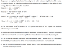 Suppose you are employed by the Central Bank and given the task to analyze saving behavior of the country.
A researcher obtained the following regression results by using time series data with 92 observations. S= total
savings, YD= disposable income, IR= interest rate
Model 1: S = -2.5 + 0.15YD R²=?
(-3.7)
(75.2)
Model 2: S= -3.2 + 0.15YD+ 1.2IR R²=0.987
(-4.8) (59.5)
(7.53)
Model 3: S= -1.91 + 0.08YD - 0.081 §² +0.0006 § 3 - 0.00002 § 4 R²=0.996 SSR = 47.54
(-6.1)
(44.5)
(-9.5)
(8.11)
(-0.7)
Model 4: S= -2.44 + 0.11YD -0.042 § ² R²=0.914 SSR = 57.54
(-2.1)
(33.3)
(1.7)
a) Can you compute the R? of Model 1? If YES, provide the answer. If NO, explain what additional
information you would need?
b) Discuss the economic intuition for the choice of independent variables in Model 2. Is the sign of estimated
coefficients consistent with economic theory? Are the estimated relationships statistically meaningful?
c) Can you test the hypothesis that sum of slope coefficients in Model 2 is equal to 2 at 10% significance
level? If YES, provide the answer. If NO, explain what additional information you would need?
d) Why do you think the researcher estimated multiple models? Which model should the researcher choose to
work with? Explain your answer.
