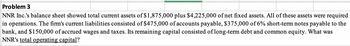 Problem 3
NNR Inc.'s balance sheet showed total current assets of $1,875,000 plus $4,225,000 of net fixed assets. All of these assets were required
in operations. The firm's current liabilities consisted of $475,000 of accounts payable, $375,000 of 6% short-term notes payable to the
bank, and $150,000 of accrued wages and taxes. Its remaining capital consisted of long-term debt and common equity. What was
NNR's total operating capital?