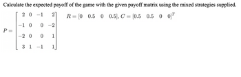 **Title:** Calculating the Expected Payoff using a Payoff Matrix and Mixed Strategies

**Objective:** Learn how to calculate the expected payoff of a game using a given payoff matrix alongside mixed strategies.

**Payoff Matrix (P):**

\[
P = \begin{bmatrix} 
2 & 0 & -1 & 2 \\ 
-1 & 0 & 0 & -2 \\ 
-2 & 0 & 0 & 1 \\ 
3 & 1 & -1 & 1 
\end{bmatrix}
\]

**Mixed Strategies Provided:**

- Row player's strategy: \( R = [0, 0.5, 0, 0.5] \)
- Column player's strategy: \( C = \begin{bmatrix} 0.5 \\ 0.5 \\ 0 \\ 0 \end{bmatrix} \)

**Instructions:**

1. **Understanding the Matrix:** Each element in the payoff matrix represents the payoff from the row player's perspective for each combination of strategies by the row and column players.

2. **Calculate the Expected Payoff:** Use the formula for the expected payoff involving matrix multiplication. Multiply the row player's strategy vector \( R \) by the payoff matrix \( P \), and then by the column player's strategy vector \( C \).

3. **Application:** This calculation helps in determining the average outcome both players can expect if they adhere to their provided mixed strategies.

**Details:**

The expression to compute the expected payoff \( E \) is:

\[
E = R \times P \times C
\]

Perform matrix multiplication to determine \( E \).

**Conclusion:** By following these steps, you can determine the expected payoff when two players engage in a strategic game using mixed strategies. This understanding is crucial for strategic decision-making in competitive environments.