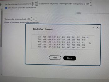 W
Use the accompanying radiation levels in
kg
Click the icon to view the radiation levels.
W
for 50 different cell phones. Find the percentile corresponding to 1.37
kg
W
The percentile corresponding to 1.37 IS
kg
(Round to the nearest whole number as needed.)
Radiation Levels
0.57 0.57 0.60 0.61 0.73 0.86
0.94 0.94 0.96 0.99 1.09 1.10
0.23 0.28 0.29 0.47
0.87 0.89 0.89 0.92
1.11 1.13 1.13 1.15 1.16 1.16 1.17 1.18 1.19 1.21
1.22 1.22 1.25 1.26 1.26 1.27 1.27 1.29 1.32 1.32
1.33 1.33 1.37 1.40 1.42 1.45 1.45 1.48 1.52 1.58
Print
Done
기
X