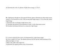 A. Determine the color of a photon of light whose energy is 2.26 eV.
B. A light passes through two slits spaced 0.04 mm apart to illuminate an observation screen
which is 1.6 m from the two slits. If the second-order bright fringe is 5.0 cm from the central
bright fringe.
I. Determines the wavelength of light and its color
II. Calculates the position of the minimum of order 3 on the observation screen
III.Calculate the distance between two consecutive light fringes
C. A screen is placed 0.40 m from a slit illuminated by a light whose length
the wave is equal to 475 nm. The distance between the first and the fourth minimum of the
diffraction figure is 5 mm.
I.What is the width of the single slit?
II.Determine the angular position of the 3rd maximum
