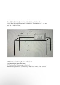 A) A 150g book is initially at rest on a table that has no friction. AT
a force of 3.2N is applied to the book which moves over a distance of 1.2 m. Tea
table has a height of 1.4 m.
3,2 N
1,2 m
150 g
1,4 m
1. What is the work done by the force on the book?
2. What is the final speed of the book?
3. What is the final kinetic energy of the book?
4. What is the gravitational potential energy of the book relative to the ground?
