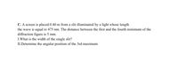C. A screen is placed 0.40 m from a slit illuminated by a light whose length
the wave is equal to 475 nm. The distance between the first and the fourth minimum of the
diffraction figure is 5 mm.
I.What is the width of the single slit?
II.Determine the angular position of the 3rd maximum
