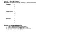 Activity 1: Sponge Anatomy
Procedure: Name 3 organisms for each type of internal reproduction.
Oviparity:
а.
b.
C.
Ovoviviparity:
а.
b.
с.
Viviparity:
а.
b.
С.
Answer the following questions:
1. What is the fertilized egg officially called?
2. What is the purpose of the fertilization cone?
3. What is the purpose of the fertilization membrane?
4. What is the purpose of the fast block?
