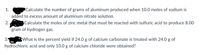 1.
Calculate the number of grams of aluminum produced when 10.0 moles of sodium is
added to excess amount of aluminum nitrate solution.
2. pts Calculate the moles of zinc metal that must be reacted with sulfuric acid to produce 8.00
gram of hydrogen gas.
3.
What is the percent yield if 24.0 g of calcium carbonate is treated with 24.0 g of
hydrochloric acid and only 10.0 g of calcium chloride were obtained?
