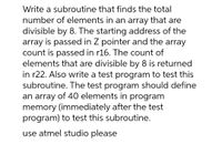 Write a subroutine that finds the total
number of elements in an array that are
divisible by 8. The starting address of the
array is passed in Z pointer and the array
count is passed in r16. The count of
elements that are divisible by 8 is returned
in r22. Also write a test program to test this
subroutine. The test program should define
an array of 40 elements in program
memory (immediately after the test
program) to test this subroutine.
use atmel studio please
