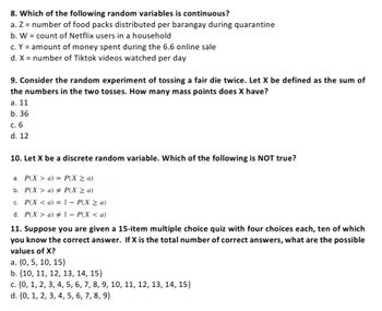 8. Which of the following random variables is continuous?
a. Z = number of food packs distributed per barangay during quarantine
b. W = count of Netflix users in a household
c. Y = amount of money spent during the 6.6 online sale
d. X = number of Tiktok videos watched per day
9. Consider the random experiment of tossing a fair die twice. Let X be defined as the sum of
the numbers in the two tosses. How many mass points does X have?
a. 11
b. 36
c. 6
d. 12
10. Let X be a discrete random variable. Which of the following is NOT true?
a. P(X> a) = P(X ≥ a)
b. P(X> a) # P(X ≥ a)
c. P(X <a) = 1 - P(X ≥ a)
d. P(X> a) #1 - P(X < a)
11. Suppose you are given a 15-item multiple choice quiz with four choices each, ten of which
you know the correct answer. If X is the total number of correct answers, what are the possible
values of X?
a. {0, 5, 10, 15}
b. {10, 11, 12, 13, 14, 15}
c. {0, 1, 2, 3, 4, 5, 6, 7, 8, 9, 10, 11, 12, 13, 14, 15}
d. {0, 1, 2, 3, 4, 5, 6, 7, 8, 9}