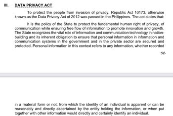 III.
DATA PRIVACY ACT
To protect the people from invasion of privacy, Republic Act 10173, otherwise
known as the Data Privacy Act of 2012 was passed in the Philippines. The act states that:
It is the policy of the State to protect the fundamental human right of privacy, of
communication while ensuring free flow of information to promote innovation and growth.
The State recognizes the vital role of information and communication technology in nation-
building and its inherent obligation to ensure that personal information in information and
communication systems in the government and in the private sector are secured and
protected. Personal information in this context refers to any information, whether recorded
58
in a material form or not, from which the identity of an individual is apparent or can be
reasonably and directly ascertained by the entity holding the information, or when put
together with other information would directly and certainly identify an individual.