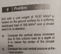 Problem:
Soil with a unit weight of 16.97 kN/m3 is
loaded on the ground surface by a uniformly
distributed load of 300 kN/m3 over a circular
area 4 m. in diameter.
a) Compute the vertical stress increment
due to this uniform load at a depth of
5 m. below the center of the circular
area.
b) Compute the total vertical pressure at the•
ame location.
60
