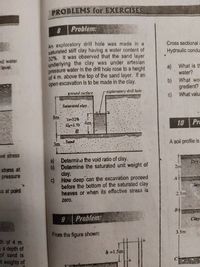 PROBLEMS for EXERCISES
8
Problem:
An exploratory drill hole was made in a
saturated stiff clay having a water content of
32%. It was observed that the sand layer
underlying the clay was under artesian
pressure water in the drill hole rose to a height
of 4 m. above the top of the sand layer. If an
open excavation is to be made in the clay.
Cross sectional :
Hydraulic condus
nd water
level.
a) What is th
water?
b) What woI
gredient?
c) What valu
ground surface
exploratory drill hole
Saturated clay
8m
o-32%
4m
G=2.70
10 Pr
B.
Sand
3m.
A soil profile is
L
ivé stress
a) Determirne the void ratio of clay.
b) Determine the saturated unit weight of
clay.
c) How deep can the excavation proceed
before the bottom of the saturated clay
heaves or when its effective stress is
Dry
2m
stress at
pressure
A
lay
ss at point
2.5m
zero.
B
Problem:
Clay
3.5m
From the figure shown:
th of 4 m.
ga depth of
of sand is
h =1.5m
it weights of
