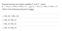 Suppose we have two random variables X, and X, , where
N(H 1,01) with µ ,=4 and o, =2. , and X,
N(H2,02) with u,=2 and o,
=4.
Which of the following statements is false?
P(X1 >8) = 1-P(X2 <10)
P(X1 =2) = P(X2 =2)
%3D
%3D
P(X1 >4) = P(X1 <4)
%D
O P(X1 >4) = P(X2 >4)
