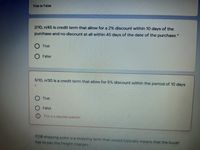 True or False
2/10, n/45 is credit term that allow for a 2% discount within 10 days of the
purchase and no discount at all within 45 days of the date of the purchase *
True
False
5/10, n/30 is a credit termn that allow for 5% discount within the period of 10 days
True
False
This is a required question
FOB shipping point is a shipping term that would typically means that the buyer
has to pay the freight charges
