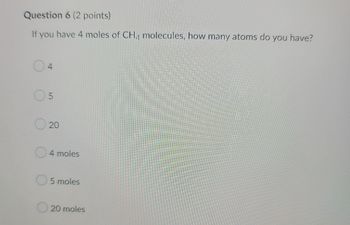 Question 6 (2 points)
If you have 4 moles of CH4 molecules, how many atoms do you have?
04
05
20
4 moles
O5 moles
20 moles