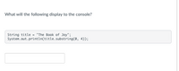 **Question:**

What will the following display to the console?

```java
String title = "The Book of Joy";
System.out.println(title.substring(0, 4));
```

**Explanation:**

The code creates a string variable `title` with the value "The Book of Joy". The `substring` method is used to extract a portion of this string. The parameters `0` and `4` specify the start index (inclusive) and the end index (exclusive) of the substring.

The result of `title.substring(0, 4)` is "The ", which includes indices 0 to 3. This substring is printed to the console.