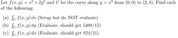 Let f(x, y) = x² +2y² and C be the curve along y = x³ from (0, 0) to (2,8). Find each
of the following:
(a) fc f(x,y) ds (Setup but do NOT evaluate)
(b) ſo f(x, y) dy (Evaluate, should get 5408/15)
(c) fc f(x, y) dx (Evaluate, should get 824/21)