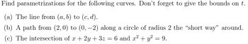 Find parametrizations for the following curves. Don’t forget to give the bounds on \( t \).

(a) The line from \( (a, b) \) to \( (c, d) \).

(b) A path from \( (2,0) \) to \( (0,-2) \) along a circle of radius 2 the “short way” around.

(c) The intersection of \( x + 2y + 3z = 6 \) and \( x^2 + y^2 = 9 \).