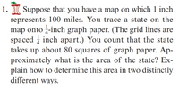 Suppose that you have a map on which 1 inch
represents 100 miles. You trace a state on the
map onto -inch graph paper. (The grid lines are
spaced i inch apart.) You count that the state
takes up about 80 squares of graph paper. Ap-
proximately what is the area of the state? Ex-
plain how to determine this area in two distinctly
different ways.
1.
