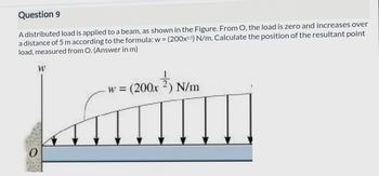 Question 9
A distributed load is applied to a beam, as shown in the Figure. From O, the load is zero and increases over
a distance of 5 m according to the formula: w = (200x0.5) N/m. Calculate the position of the resultant point
load, measured from O. (Answer in m)
W
00x²27) 1
½N/m
w = (200x
Lamin