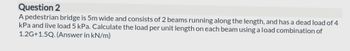 Question 2
A pedestrian bridge is 5m wide and consists of 2 beams running along the length, and has a dead load of 4
kPa and live load 5 kPa. Calculate the load per unit length on each beam using a load combination of
1.2G+1.5Q. (Answer in kN/m)