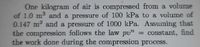 One kilogram of air is compressed from a volume
of 1.0 m and a pressure of 100 kPa to a volume of
0.147 m and a pressure of 1000 kPa. Assuming that
the compression follows the law pu"
the work done during the compression process.
= constant, find
