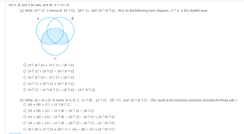 Let A, B, and C be sets, and let X = AU B.
(a) Write Ix n c in terms of IAN CI, IBN C, and AnBn Cl. Hint: In the following Venn diagram, XnC is the shaded area.
A
B
O IAN BNC| + |ANCI - IBN cl
O ANC + IBN C| - |AN BNCI
O JAN BNCIAN CI+ IBn Cl
O JANCI + IBN CI + JAN BNCI
O LANCI - IAN BNC + BNC - JAN BN cl
(b) Write |A U BU CI in terms of A, B, C, IAN BI, JAN CI, IBC, and AnBnC). (The result is the inclusion-exclusion principle for three sets.)
O AI + |B| + |C| - |AN BNCI
O A + B + |C| - |AN B|- |ANCI - IB n cl
O A + B + ICI- JAN BI - JANCI - IBN C +
AnBn Cl
O AI + |B| + |C| - |AN B|- |ANCI - IBN C| - |An Bn CI
O JAN BI + IANC + IBN C| - |A| - |B| = |C| + |AnBn Cl