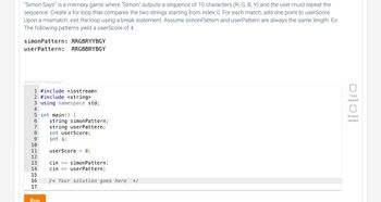 "Simon Says" is a memory game where "Simon" outputs a sequence of 10 characters (R, G, B, Y) and the user must repeat the
sequence. Create a for loop that compares the two strings starting from index 0. For each match, add one point to userScore.
Upon a mismatch, exit the loop using a break statement. Assume simon Pattern and userPattern are always the same length. Ex:
The following patterns yield a userScore of 4:
simonPattern: RRGBRYYBGY
userPattern: RRGBBRYBGY
406554.2871636.qx3zqy7
1 #include <iostream>
2 #include <string>
3 using namespace std;
4
5 int main() {
6
8
10
11
12
13
14
15
16
17
Run
string simonPattern;
string userPattern;
int userScore;
int i;
userScore = 0;
cin >> simonPattern;
cin >> userPattern;
/* Your solution goes here */
DID
1 test
passed
All tests
passed