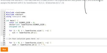 vrite a
each eler
the original
assigns the element with 0. Ex: lowerScores = {5, 0, 2, -3} becomes {4, 0, 1, 0}.
406554.2871636.qx3zqy7
1 #include <iostream>
2 #include <vector>
3 using namespace std;
4
5 int main() {
6
7
9
10
11
12
13
14
15
16
17
Run
const int SCORES_SIZE = 4;
vector<int> lowerScores (SCORES_SIZE);
unsigned int i;
for (i
0; i < lowerScores.size(); ++i) {
=
cin >> lowerScores.at(i);
}
/* Your solution goes here */
for (i = 0; i < lowerScores.size(); ++i) {
cout << lowerScores.at (i) << " ";
nent was greater than 0, and oth
wise.