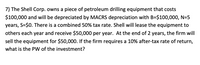 7) The Shell Corp. owns a piece of petroleum drilling equipment that costs
$100,000 and will be depreciated by MACRS depreciation with B=$100,000, N=5
years, S=$0. There is a combined 50% tax rate. Shell willI lease the equipment to
others each year and receive $50,000 per year. At the end of 2 years, the firm will
sell the equipment for $50,000. If the firm requires a 10% after-tax rate of return,
what is the PW of the investment?
