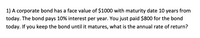 1) A corporate bond has a face value of $1000 with maturity date 10 years from
today. The bond pays 10% interest per year. You just paid $800 for the bond
today. If you keep the bond until it matures, what is the annual rate of return?
