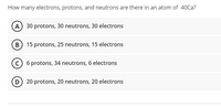 How many electrons, protons, and neutrons are there in an atom of 40Ca?
(A) 30 protons, 30 neutrons, 30 electrons
(B 15 protons, 25 neutrons, 15 electrons
c) 6 protons, 34 neutrons, 6 electrons
D 20 protons, 20 neutrons, 20 electrons
