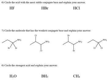 6) Circle the acid with the most stable conjugate base and explain your answer.
HF
HBr
HC1
7) Circle the molecule that has the weakest conjugate base and explain your answer:
CI
Br
NH₂
NH₂
fa fa
Br
NH₂
Br Br
6) Circle the strongest acid and explain your answer:
H₂O
BH3
CH4
CI
Ω
CI
NH₂