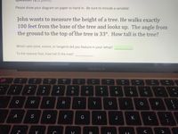 Please show your diagram on paper to hand in. Be sure to include a variable!
John wants to measure the height of a tree. He walks exactly
100 feet from the base of the tree and looks up. The angle from
the ground to the top of the tree is 33°. How tall is the tree?
Which ratio (sine, cosine, or tangent) did you feature in your setup?
To the nearest foot, how tall IS the tree?
MacBook Air
DII
DD
F2
F3
F4
F5
F6
F7
F8
F9
F10
F11
@
2$
%
&
2
3
4
7
8
Q
W
E
Y
A
F
G
H
K
